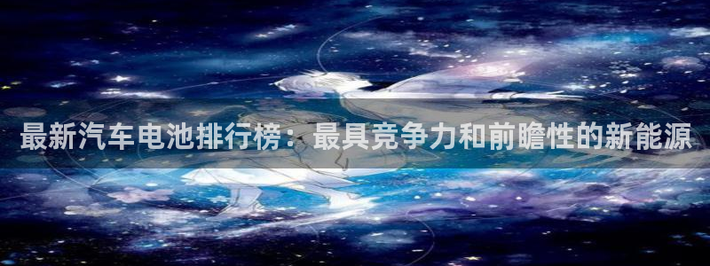优发国际顶级：最新汽车电池排行榜：最具竞争力和前瞻性的新能源