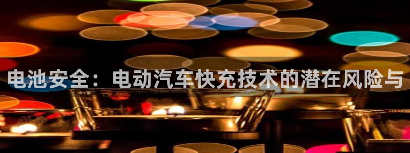 优发国际游戏17岁能玩吗：电池安全：电动汽车快充技术的潜在风险与