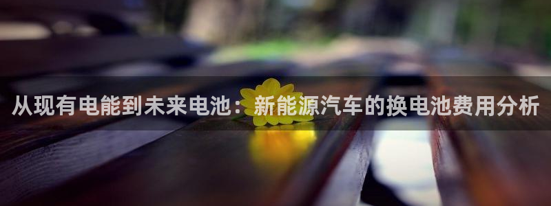 优发国际登录首页：从现有电能到未来电池：新能源汽车的换电池费用分析