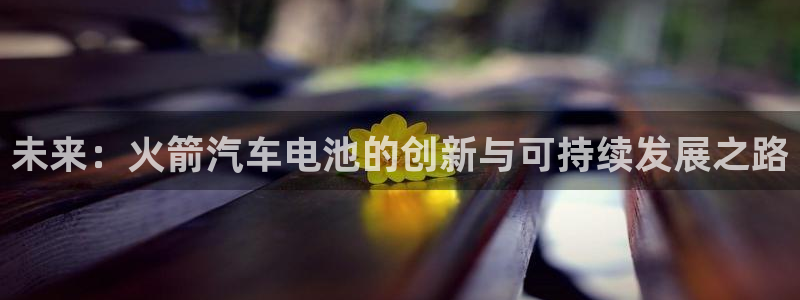 优发国际安卓版下载安装教程：未来：火箭汽车电池的创新与可持续发展之路