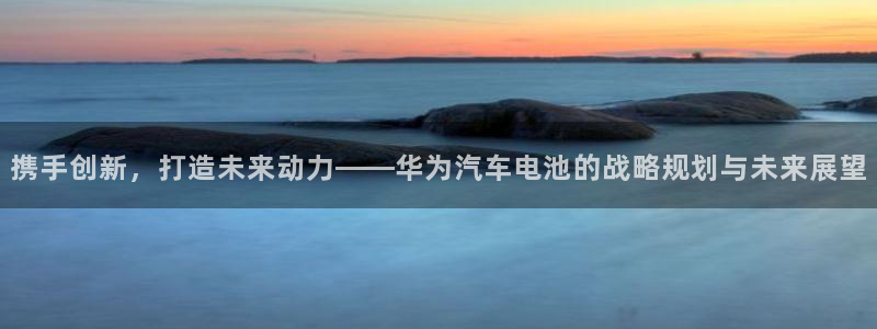 优发国际平台手机版下载安装：携手创新，打造未来动力——华为汽车电池的战略规划与未来展望